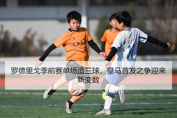 罗德里戈季前赛单场造三球，皇马首发之争迎来新变数