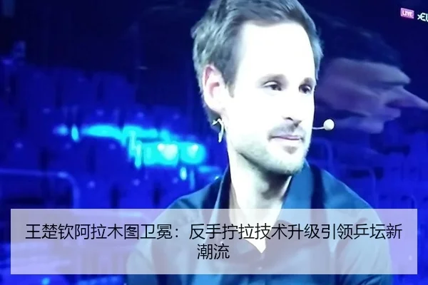王楚钦阿拉木图卫冕：反手拧拉技术升级引领乒坛新潮流